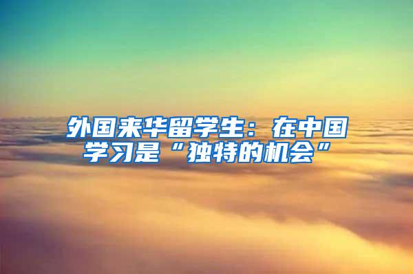 外国来华留学生：在中国学习是“独特的机会”