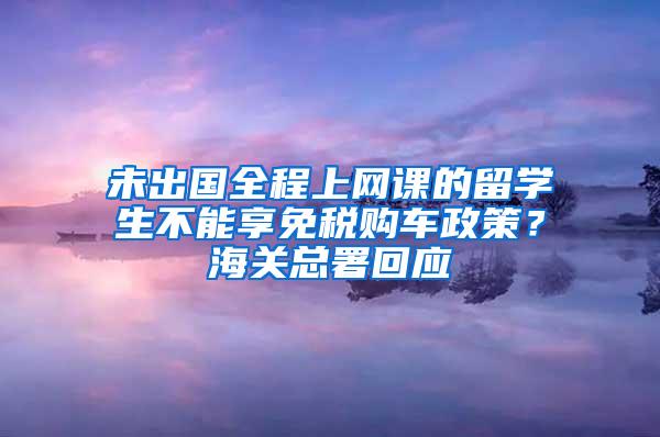 未出国全程上网课的留学生不能享免税购车政策？海关总署回应