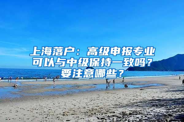 上海落户：高级申报专业可以与中级保持一致吗？要注意哪些？