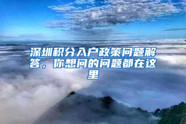 深圳积分入户政策问题解答，你想问的问题都在这里