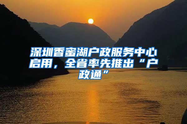 深圳香蜜湖户政服务中心启用，全省率先推出“户政通”