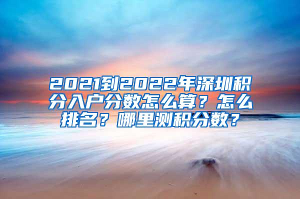 2021到2022年深圳积分入户分数怎么算？怎么排名？哪里测积分数？