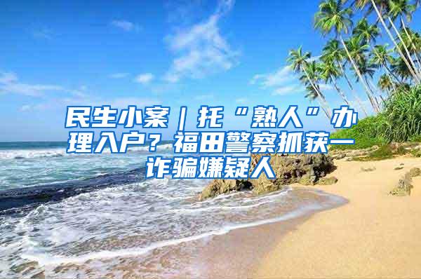 民生小案｜托“熟人”办理入户？福田警察抓获一诈骗嫌疑人