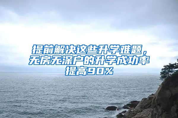 提前解决这些升学难题，无房无深户的升学成功率提高90%