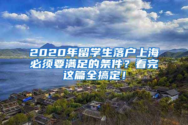 2020年留学生落户上海必须要满足的条件？看完这篇全搞定！