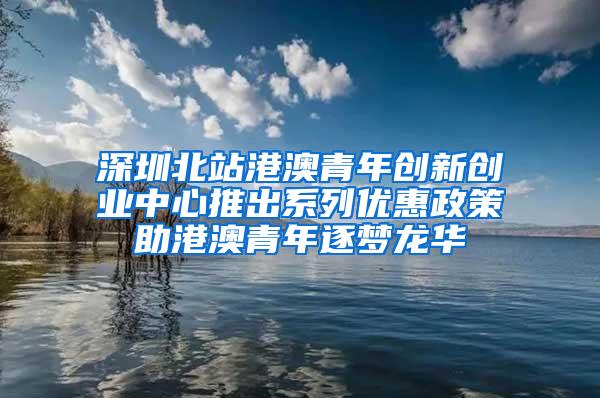 深圳北站港澳青年创新创业中心推出系列优惠政策助港澳青年逐梦龙华