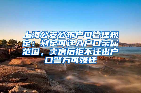 上海公安公布户口管理规定：划定可迁入户口亲属范围，卖房后拒不迁出户口警方可强迁