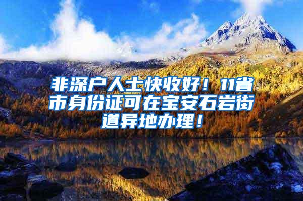 非深户人士快收好！11省市身份证可在宝安石岩街道异地办理！