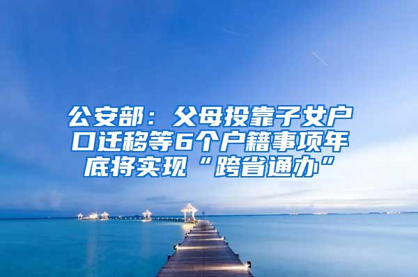 公安部：父母投靠子女户口迁移等6个户籍事项年底将实现“跨省通办”