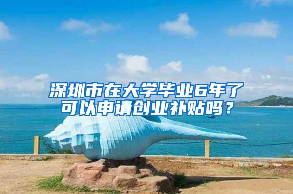 深圳市在大学毕业6年了可以申请创业补贴吗？