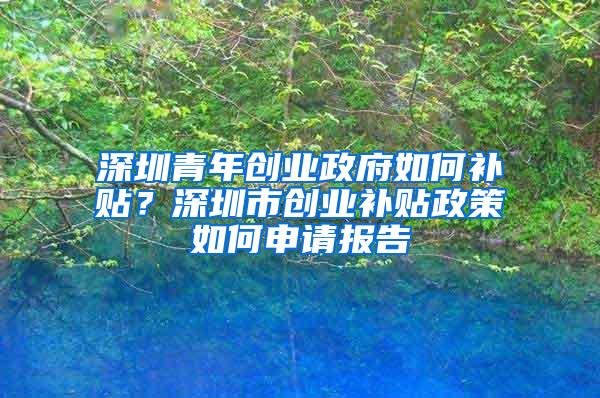 深圳青年创业政府如何补贴？深圳市创业补贴政策如何申请报告