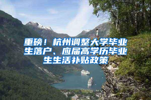 重磅！杭州调整大学毕业生落户、应届高学历毕业生生活补贴政策