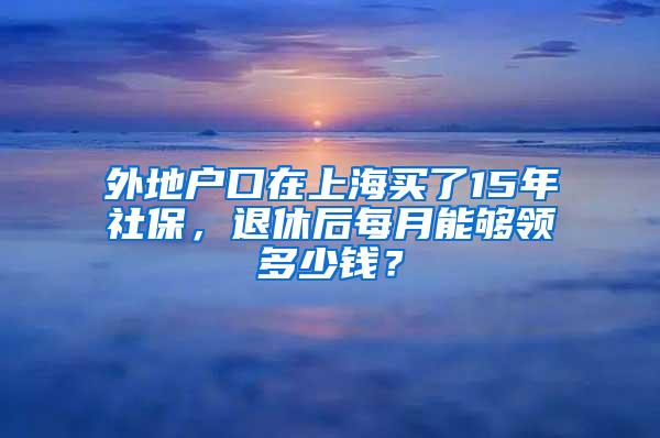 外地户口在上海买了15年社保，退休后每月能够领多少钱？