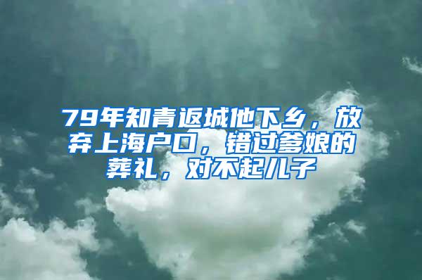 79年知青返城他下乡，放弃上海户口，错过爹娘的葬礼，对不起儿子