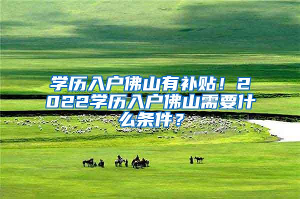 学历入户佛山有补贴！2022学历入户佛山需要什么条件？