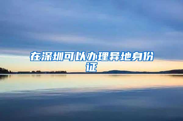 在深圳可以办理异地身份证