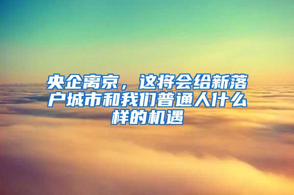 央企离京，这将会给新落户城市和我们普通人什么样的机遇