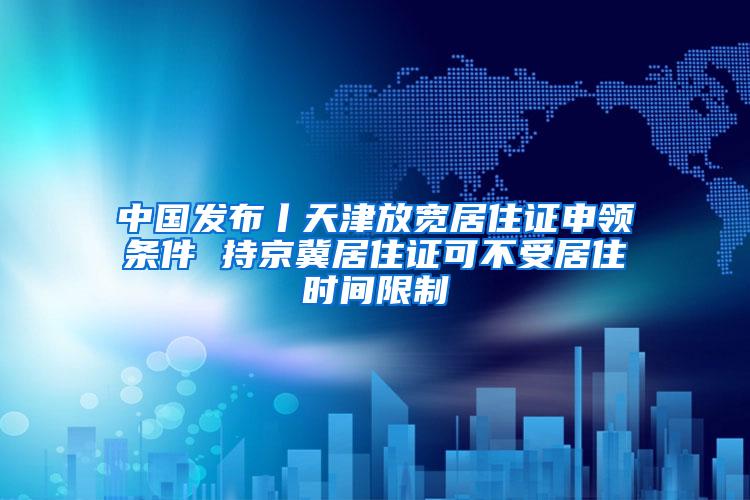 中国发布丨天津放宽居住证申领条件 持京冀居住证可不受居住时间限制