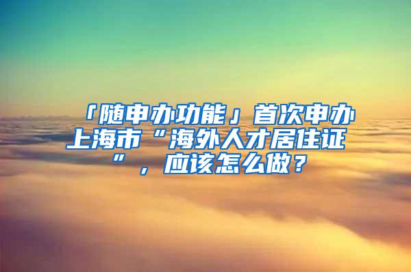 「随申办功能」首次申办上海市“海外人才居住证”，应该怎么做？