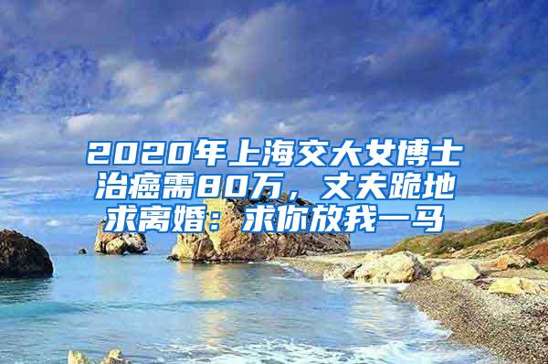 2020年上海交大女博士治癌需80万，丈夫跪地求离婚：求你放我一马