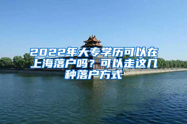 2022年大专学历可以在上海落户吗？可以走这几种落户方式