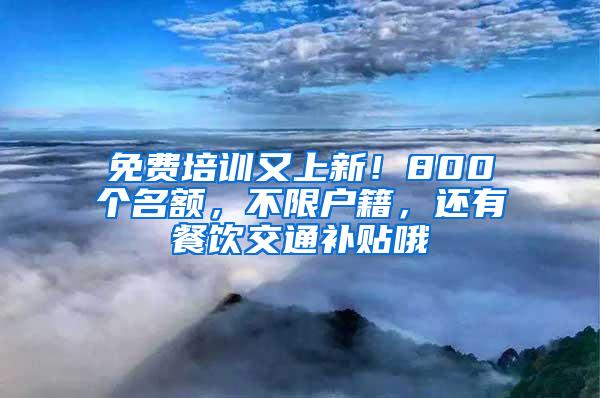 免费培训又上新！800个名额，不限户籍，还有餐饮交通补贴哦