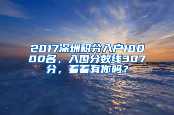 2017深圳积分入户10000名，入围分数线307分，看看有你吗？