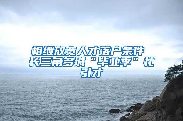 相继放宽人才落户条件 长三角多城“毕业季”忙引才