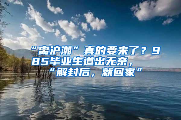 “离沪潮”真的要来了？985毕业生道出无奈，“解封后，就回家”