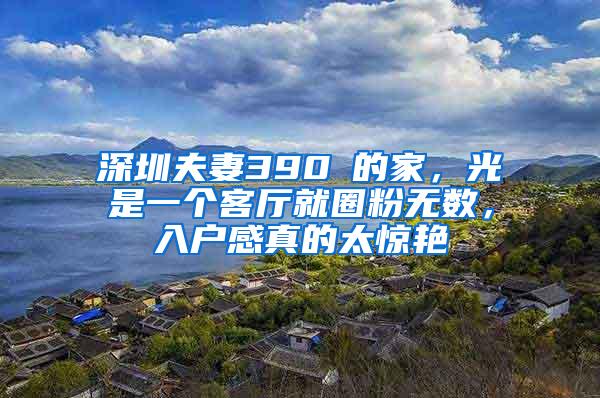 深圳夫妻390㎡的家，光是一个客厅就圈粉无数，入户感真的太惊艳