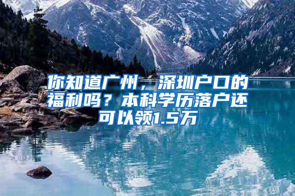 你知道广州，深圳户口的福利吗？本科学历落户还可以领1.5万