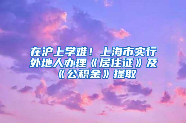 在沪上学难！上海市实行外地人办理《居住证》及《公积金》提取