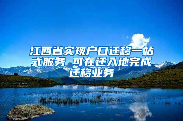 江西省实现户口迁移一站式服务 可在迁入地完成迁移业务