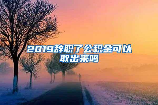 2019辞职了公积金可以取出来吗