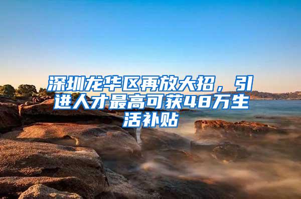 深圳龙华区再放大招，引进人才最高可获48万生活补贴