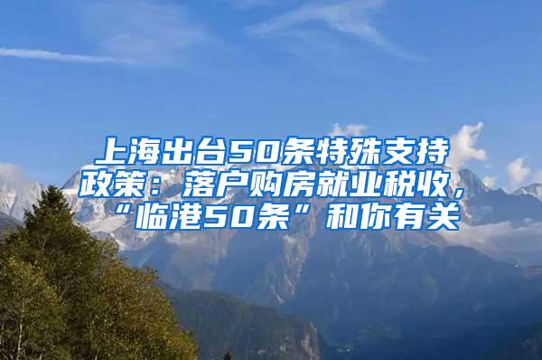 上海出台50条特殊支持政策：落户购房就业税收，“临港50条”和你有关→