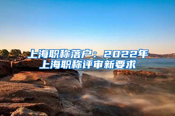 上海职称落户：2022年上海职称评审新要求