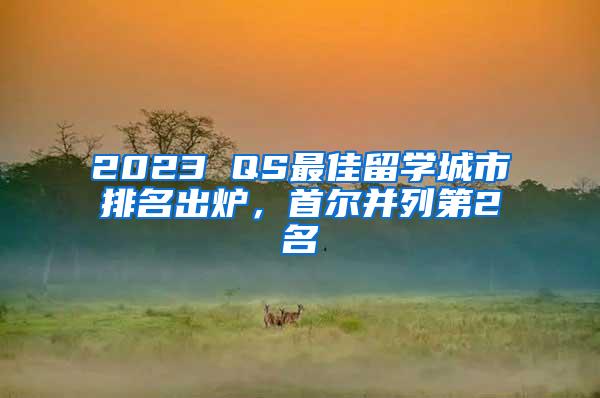 2023 QS最佳留学城市排名出炉，首尔并列第2名