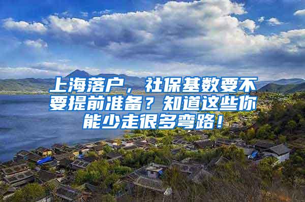 上海落户，社保基数要不要提前准备？知道这些你能少走很多弯路！