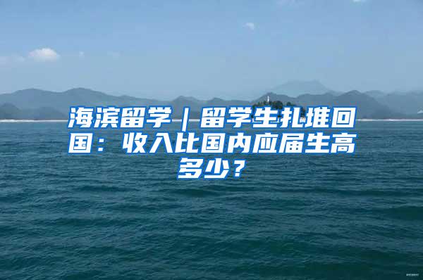 海滨留学｜留学生扎堆回国：收入比国内应届生高多少？