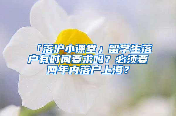 「落沪小课堂」留学生落户有时间要求吗？必须要两年内落户上海？