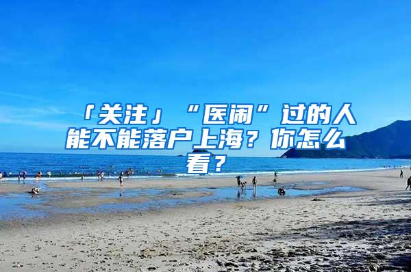 「关注」“医闹”过的人能不能落户上海？你怎么看？