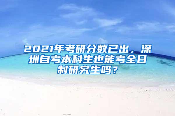 2021年考研分数已出，深圳自考本科生也能考全日制研究生吗？