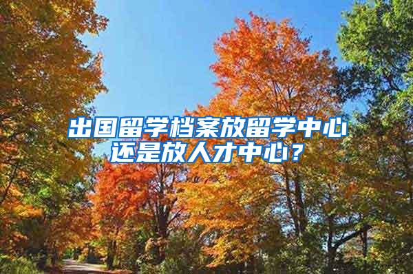 出国留学档案放留学中心还是放人才中心？