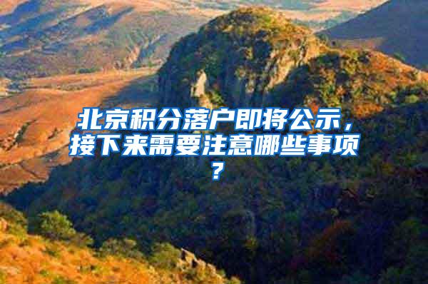 北京积分落户即将公示，接下来需要注意哪些事项？