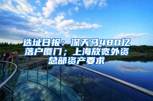 选址日报：深天马480亿落户厦门；上海放宽外资总部资产要求