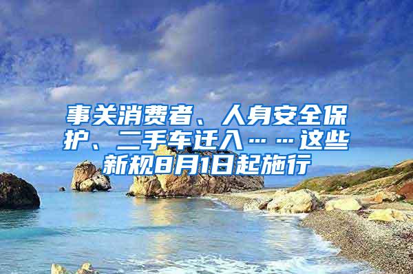 事关消费者、人身安全保护、二手车迁入……这些新规8月1日起施行