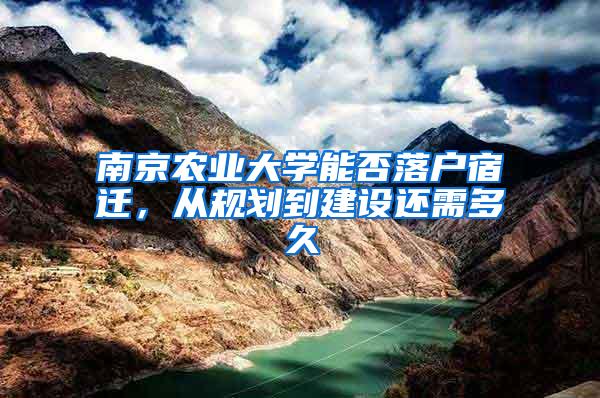 南京农业大学能否落户宿迁，从规划到建设还需多久