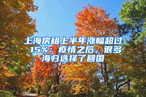 上海房租上半年涨幅超过 15%：疫情之后，很多海归选择了回国