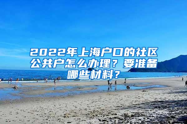 2022年上海户口的社区公共户怎么办理？要准备哪些材料？